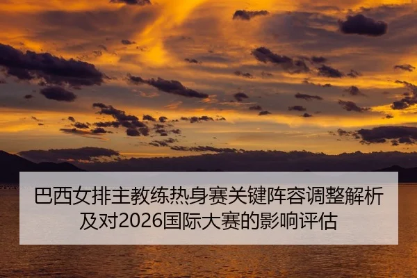 巴西女排主教练热身赛关键阵容调整解析及对2026国际大赛的影响评估