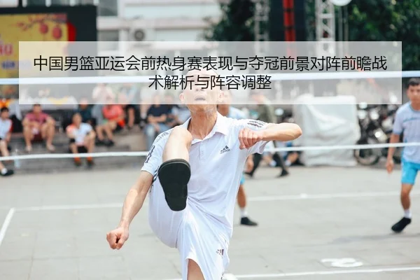 中国男篮亚运会前热身赛表现与夺冠前景对阵前瞻战术解析与阵容调整